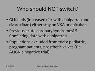• GI bleeds (increased risk with dabigatran and
rivaroxiban) either stay on VKA or apixaban
• Previous acute coronary syndromes???
Conflicting data with dabigatran
• Populations excluded from trials: pediatric,
pregnant patients, prosthetic valves (Re-
ALIGN a negative trial)
Who should NOT switch?
Gwinnett Heart Specialists6/12/2015
 
