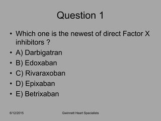 • Which one is the newest of direct Factor X
inhibitors ?
• A) Darbigatran
• B) Edoxaban
• C) Rivaraxoban
• D) Epixaban
• E) Betrixaban
6/12/2015 Gwinnett Heart Specialists
Question 1
 