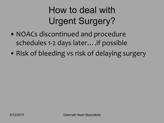 • NOACs discontinued and procedure
schedules 1-2 days later….if possible
• Risk of bleeding vs risk of delaying surgery
How to deal with
Urgent Surgery?
Gwinnett Heart Specialists6/12/2015
 