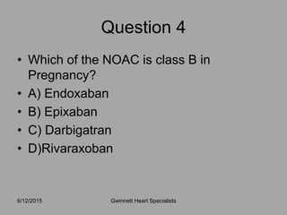 • Which of the NOAC is class B in
Pregnancy?
• A) Endoxaban
• B) Epixaban
• C) Darbigatran
• D)Rivaraxoban
6/12/2015 Gwinnett Heart Specialists
Question 4
 