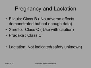 • Eliquis: Class B ( No adverse effects
demonstrated but not enough data)
• Xarelto: Class C ( Use with caution)
• Pradaxa : Class C
• Lactation: Not indicated(safety unknown)
6/12/2015 Gwinnett Heart Specialists
Pregnancy and Lactation
 