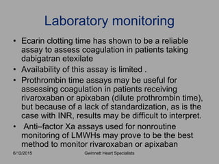 • Ecarin clotting time has shown to be a reliable
assay to assess coagulation in patients taking
dabigatran etexilate
• Availability of this assay is limited .
• Prothrombin time assays may be useful for
assessing coagulation in patients receiving
rivaroxaban or apixaban (dilute prothrombin time),
but because of a lack of standardization, as is the
case with INR, results may be difficult to interpret.
• Anti–factor Xa assays used for nonroutine
monitoring of LMWHs may prove to be the best
method to monitor rivaroxaban or apixaban
Laboratory monitoring
Gwinnett Heart Specialists6/12/2015
 