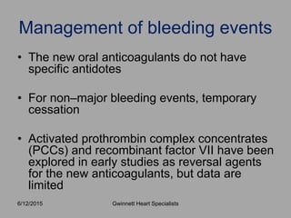 • The new oral anticoagulants do not have
specific antidotes
• For non–major bleeding events, temporary
cessation
• Activated prothrombin complex concentrates
(PCCs) and recombinant factor VII have been
explored in early studies as reversal agents
for the new anticoagulants, but data are
limited
Management of bleeding events
Gwinnett Heart Specialists6/12/2015
 