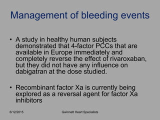• A study in healthy human subjects
demonstrated that 4-factor PCCs that are
available in Europe immediately and
completely reverse the effect of rivaroxaban,
but they did not have any influence on
dabigatran at the dose studied.
• Recombinant factor Xa is currently being
explored as a reversal agent for factor Xa
inhibitors
Management of bleeding events
Gwinnett Heart Specialists6/12/2015
 