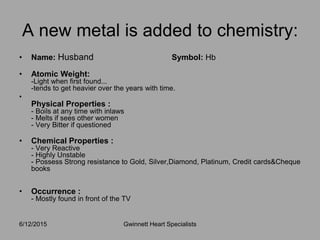 • Name: Husband Symbol: Hb
• Atomic Weight:
-Light when first found...
-tends to get heavier over the years with time.
•
Physical Properties :
- Boils at any time with inlaws
- Melts if sees other women
- Very Bitter if questioned
• Chemical Properties :
- Very Reactive
- Highly Unstable
- Possess Strong resistance to Gold, Silver,Diamond, Platinum, Credit cards&Cheque
books
• Occurrence :
- Mostly found in front of the TV
6/12/2015 Gwinnett Heart Specialists
A new metal is added to chemistry:
 