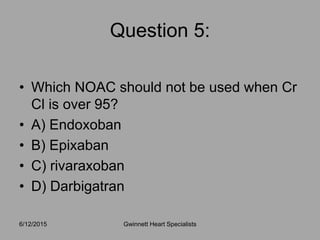 • Which NOAC should not be used when Cr
Cl is over 95?
• A) Endoxoban
• B) Epixaban
• C) rivaraxoban
• D) Darbigatran
6/12/2015 Gwinnett Heart Specialists
Question 5:
 