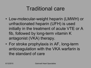 • Low-molecular-weight heparin (LMWH) or
unfractionated heparin (UFH) is used
initially in the treatment of acute VTE or A
fib, followed by long-term vitamin K
antagonist (VKA) therapy.
• For stroke prophylaxis in AF, long-term
anticoagulation with the VKA warfarin is
the standard of care
Traditional care
Gwinnett Heart Specialists6/12/2015
 