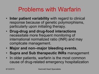 • Inter patient variability with regard to clinical
response because of genetic polymorphisms,
particularly upon initiating therapy.
• Drug-drug and drug-food interactions
necessitate more frequent monitoring of
international normalized ratio (INR) and may
complicate management.
• Major and non–major bleeding events,
• Supra and Sub therapeutic INRs management
• In older patients, warfarin is the most common
cause of drug-related emergency hospitalization
Problems with Warfarin
Gwinnett Heart Specialists6/12/2015
 
