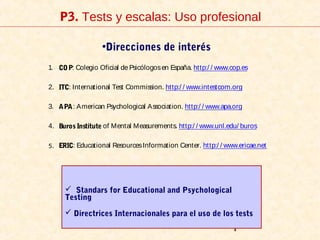 1
P3. Tests y escalas: Uso profesional
•Direcciones de interés
1. COP: Colegio Oficial de Psicólogosen España. http:/ / www.cop.es
2. ITC: International Test Commission. http:/ / www.intestcom.org
3. APA: American Psychological Association. http:/ / www.apa.org
4. Buros Institute of Mental Measurements. http:/ / www.unl.edu/ buros
5. ERIC: Educational ResourcesInformation Center. http:/ / www.ericae.net
 Standars for Educational and Psychological
Testing
 Directrices Internacionales para el uso de los tests
 