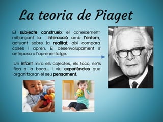 La teoria de Piaget
El subjecte construeix el coneixement
mitjançant la interacció amb l’entorn,
actuant sobre la realitat, així compara
coses i aprèn. El desenvolupament s’
anteposa a l’aprenentatge.
Un infant mira els objectes, els toca, se’ls
fica a la boca... i viu experiències que
organitzaran el seu pensament.
 