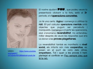 El nostre ajudant PAU , que podeu veure la
presentació clickant a la foto, està al 3r
període, al d’operacions concretes.
Ja té una certa lògica i comença a utilitzar la
raó. Ell pot calcular operacions mentals amb
objectes que puguin ser percebuts i
manipulats. Comença a invertir les operacions,
això s’anomena reversibilitat. Ho entendreu
millor després de veure les respostes que ens
va donar a les proves piagetianes.
La reversibilitat també es manifesta a nivell
social, els infants són més cooperatius, es
posen en el punt de vista dels altres,
empatitzen. Tot i quan a les proves li hem
plantejat el conflicte en Pau sempre creu que
té la raó.
VIDEO: https://www.youtube.
com/watch?
v=FJQvbvX9YjI&feature=youtu.be
 