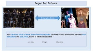 Project Fort Defiance
Bridging the Divide
How Veterans, Social Science, and Community Builders can foster fruitful relationships between local
populations and local police, as well as other outside actors
John Kirbow Bill Knight William Keltie
 