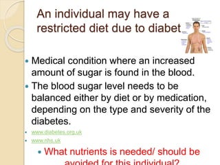 An individual may have a
restricted diet due to diabetes
 Medical condition where an increased
amount of sugar is found in the blood.
 The blood sugar level needs to be
balanced either by diet or by medication,
depending on the type and severity of the
diabetes.
 www.diabetes.org.uk
 www.nhs.uk
 What nutrients is needed/ should be
 