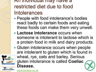 An individual may have a
restricted diet due to food
Intolerances
 People with food intolerance’s bodies
react badly to certain foods and eating
these foods can make them very unwell.
 Lactose intolerance occurs when
someone is intolerant to lactose which is
a protein food in milk and dairy products.
 Gluten intolerance occurs when people
are intolerant to gluten which is found in
wheat, rye, oats and barley. Serious
gluten intolerance is called Coeliac
Disease.
 www.lactose.co.uk
 