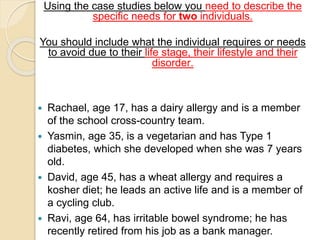 Using the case studies below you need to describe the
specific needs for two individuals.
You should include what the individual requires or needs
to avoid due to their life stage, their lifestyle and their
disorder.
 Rachael, age 17, has a dairy allergy and is a member
of the school cross-country team.
 Yasmin, age 35, is a vegetarian and has Type 1
diabetes, which she developed when she was 7 years
old.
 David, age 45, has a wheat allergy and requires a
kosher diet; he leads an active life and is a member of
a cycling club.
 Ravi, age 64, has irritable bowel syndrome; he has
recently retired from his job as a bank manager.
 