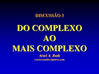 DISCUSSÃO 3
DO COMPLEXO
AO
MAIS COMPLEXO
Ariel A. Roth
sciencesandscriptures.com
 
