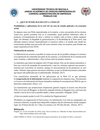 UNIVERSIDAD TÉCNICA DE MACHALA
UNIDAD ACADÉMICA DE CIENCIAS EMPRESARIALES
CARRERA ADMINISTRACIÓN DE EMPRESAS
TRABAJO CAE
1. ¿QUÉ SE PUEDE HACER CON LA WEB 2.0?
Posibilidades y aplicaciones de la web 2.0: un caso de estudio aplicado a la economía
social.
En algunos casos son Webs especializadas en la materia, y otros son portales de los mismos
comer-cios, perola constante está en el consumidor, quien prefiere informarse sobre el
producto, revisaropiniones de otros y realizar su compra, todo en línea y desde cualquier
lugar. No obstante, la llegadade la geolocalización y la flexibilidad de la Web móvil, está
abriendo unnuevo terreno intermedioentre el comercio online y el mundo real, donde los
comerciantes podrán sacar provecho del cono-cimiento sobre sus usuarios, para brindar una
mejor experiencia (Lima 2010).
Fidelización de usuarios
La fidelización de usuarios es posible al contar con uno de los posibles enfoques el centrarse
en la aportación de contenidos por parte de los usuarios, y la facilitación de la comunicación
entre visitantes y administrador, o bien incluso entre los propios usuarios.
La naturaleza que tienen las páginas web 2.0 logra animar, bien sea de manera automática, o
bien sea a través de campañas de comunicación, a que los visitantes regresen nuevamente y
terminen por convertirse en usuarios, aunque no necesariamente ha de producirse en este
orden. Además, logra generar una mayor confianza, ya que no brinda únicamente contenidos
que hayan sido publicados por el administrador. (Peinado, 2017)
Una característica destacable de las aplicaciones de la Web 2.0 es que permiten
la recuperación de la información mediante la asignación de etiquetas (tags, folcsonomía)
y el acceso a la información de forma sistemática mediante la suscripción por RSS (lo que se
denomina sindicación). (Perez, s.f.)
Las herramientas que proporcionan alojamiento gratuito asignan al usuario una dirección
Web. En el caso de Bloggers, la dirección asignada termina en blogspot.com y proveen una
interfaz a través de la cual es posible añadir y editar contenidos. (Delgado, 2018)
¿Cómo nos puede ayudar la web 2.0 a cambiar las Organizaciones?
•Posibilita a la organización el Fácil acceso a la información: Con sólo un computador con
conexión a Internet, se puede tener disponible cualquier tipo de información; desde cualquier
lugar, las 24 horas del día, los 7 días a la semana y los 365 días del año. (Perera, 2017)
Bibliografía
Delgado, H. (14 de noviembre de 2018). https://disenowebakus.net. Obtenido de https://disenowebakus.net:
https://disenowebakus.net/la-web-2.php
LIMA COHEN, D. (2010): “La evolución del comercio electrónico: de la tienda a la Web, y viceversa”,
 