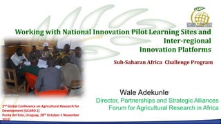 Working with National Innovation Pilot Learning Sites and
                                                   Inter-regional
                                            Innovation Platforms
                                                          Sub-Saharan Africa Challenge Program




                                                            Wale Adekunle
                                                    Director, Partnerships and Strategic Alliances
2ndGlobal Conference on Agricultural Research for
Development (GCARD 2)
                                                        Forum for Agricultural Research in Africa
Punta del Este, Uruguay, 28th October-1 November
2012
 