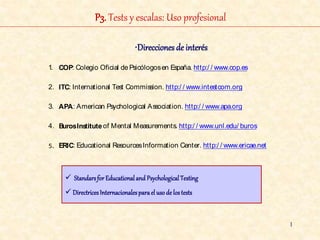 1
P3. Tests y escalas: Uso profesional
•Direcciones de interés
1. COP: Colegio Oficial de Psicólogosen España. http:/ / www.cop.es
2. ITC: International Test Commission. http:/ / www.intestcom.org
3. APA: American Psychological Association. http:/ / www.apa.org
4. BurosIns
titute of Mental Measurements. http:/ / www.unl.edu/ buros
5. ERIC: Educational ResourcesInformation Center. http:/ / www.ericae.net
 Standarsfor Educationaland Psychological Testing
 DirectricesInternacionalesparael uso de lostests
 