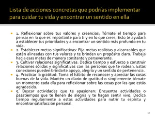  1. Reflexionar sobre tus valores y creencias: Tómate el tiempo para
pensar en lo que es importante para ti y en lo que crees. Esto te ayudará
a establecer tus prioridades y a encontrar un sentido más profundo en tu
vida.
 2. Establecer metas significativas: Fija metas realistas y alcanzables que
estén alineadas con tus valores y te brinden un propósito claro. Trabaja
hacia esas metas de manera constante y perseverante.
 3. Cultivar relaciones significativas: Dedica tiempo y esfuerzo a construir
relaciones sólidas y significativas con las personas que te rodean. Estas
conexiones pueden brindarte apoyo, alegría y un sentido de pertenencia.
 4. Practicar la gratitud: Toma el hábito de reconocer y apreciar las cosas
buenas de la vida. Mantén un diario de gratitud o simplemente tómate
un momento cada día para reflexionar sobre las cosas por las que estás
agradecido.
 5. Buscar actividades que te apasionen: Encuentra actividades o
pasatiempos que te llenen de alegría y te hagan sentir vivo. Dedica
tiempo regularmente a estas actividades para nutrir tu espíritu y
encontrar satisfacción personal.
10
 