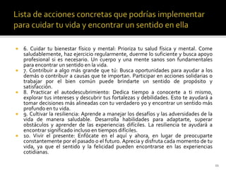  6. Cuidar tu bienestar físico y mental: Prioriza tu salud física y mental. Come
saludablemente, haz ejercicio regularmente, duerme lo suficiente y busca apoyo
profesional si es necesario. Un cuerpo y una mente sanos son fundamentales
para encontrar un sentido en la vida.
 7. Contribuir a algo más grande que tú: Busca oportunidades para ayudar a los
demás o contribuir a causas que te importan. Participar en acciones solidarias o
trabajar por el bien común puede brindarte un sentido de propósito y
satisfacción.
 8. Practicar el autodescubrimiento: Dedica tiempo a conocerte a ti mismo,
explorar tus intereses y descubrir tus fortalezas y debilidades. Esto te ayudará a
tomar decisiones más alineadas con tu verdadero yo y encontrar un sentido más
profundo en tu vida.
 9. Cultivar la resiliencia: Aprende a manejar los desafíos y las adversidades de la
vida de manera saludable. Desarrolla habilidades para adaptarte, superar
obstáculos y aprender de las experiencias difíciles. La resiliencia te ayudará a
encontrar significado incluso en tiempos difíciles.
 10. Vivir el presente: Enfócate en el aquí y ahora, en lugar de preocuparte
constantemente por el pasado o el futuro. Aprecia y disfruta cada momento de tu
vida, ya que el sentido y la felicidad pueden encontrarse en las experiencias
cotidianas.
11
 