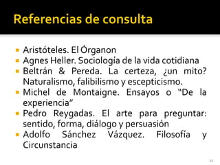 Aristóteles. El Órganon
 Agnes Heller. Sociología de la vida cotidiana
 Beltrán & Pereda. La certeza, ¿un mito?
Naturalismo, falibilismo y escepticismo.
 Michel de Montaigne. Ensayos o “De la
experiencia”
 Pedro Reygadas. El arte para preguntar:
sentido, forma, diálogo y persuasión
 Adolfo Sánchez Vázquez. Filosofía y
Circunstancia
12
 