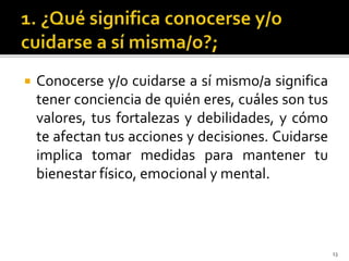 Conocerse y/o cuidarse a sí mismo/a significa
tener conciencia de quién eres, cuáles son tus
valores, tus fortalezas y debilidades, y cómo
te afectan tus acciones y decisiones. Cuidarse
implica tomar medidas para mantener tu
bienestar físico, emocional y mental.
13
 