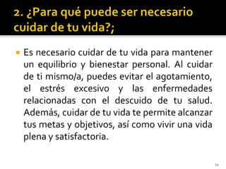  Es necesario cuidar de tu vida para mantener
un equilibrio y bienestar personal. Al cuidar
de ti mismo/a, puedes evitar el agotamiento,
el estrés excesivo y las enfermedades
relacionadas con el descuido de tu salud.
Además, cuidar de tu vida te permite alcanzar
tus metas y objetivos, así como vivir una vida
plena y satisfactoria.
14
 