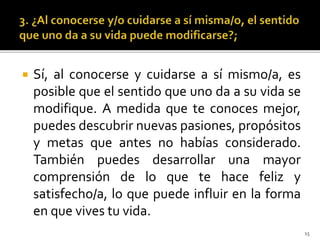  Sí, al conocerse y cuidarse a sí mismo/a, es
posible que el sentido que uno da a su vida se
modifique. A medida que te conoces mejor,
puedes descubrir nuevas pasiones, propósitos
y metas que antes no habías considerado.
También puedes desarrollar una mayor
comprensión de lo que te hace feliz y
satisfecho/a, lo que puede influir en la forma
en que vives tu vida.
15
 