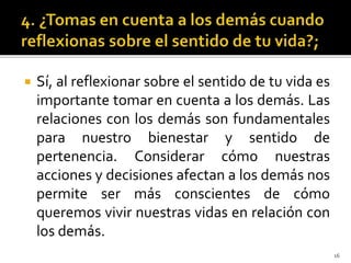  Sí, al reflexionar sobre el sentido de tu vida es
importante tomar en cuenta a los demás. Las
relaciones con los demás son fundamentales
para nuestro bienestar y sentido de
pertenencia. Considerar cómo nuestras
acciones y decisiones afectan a los demás nos
permite ser más conscientes de cómo
queremos vivir nuestras vidas en relación con
los demás.
16
 