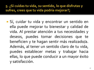  Sí, cuidar tu vida y encontrar un sentido en
ella puede mejorar tu bienestar y calidad de
vida. Al prestar atención a tus necesidades y
deseos, puedes tomar decisiones que te
beneficien y te hagan sentir más realizado/a.
Además, al tener un sentido claro de tu vida,
puedes establecer metas y trabajar hacia
ellas, lo que puede conducir a un mayor éxito
y satisfacción.
17
 