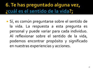  Sí, es común preguntarse sobre el sentido de
la vida. La respuesta a esta pregunta es
personal y puede variar para cada individuo.
Al reflexionar sobre el sentido de la vida,
podemos encontrar propósito y significado
en nuestras experiencias y acciones.
18
 