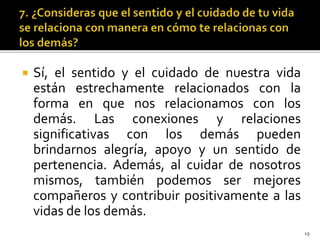  Sí, el sentido y el cuidado de nuestra vida
están estrechamente relacionados con la
forma en que nos relacionamos con los
demás. Las conexiones y relaciones
significativas con los demás pueden
brindarnos alegría, apoyo y un sentido de
pertenencia. Además, al cuidar de nosotros
mismos, también podemos ser mejores
compañeros y contribuir positivamente a las
vidas de los demás.
19
 