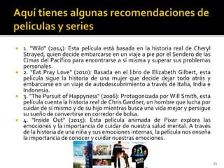  1. "Wild" (2014): Esta película está basada en la historia real de Cheryl
Strayed, quien decide embarcarse en un viaje a pie por el Sendero de las
Cimas del Pacífico para encontrarse a sí misma y superar sus problemas
personales.
 2. "Eat Pray Love" (2010): Basada en el libro de Elizabeth Gilbert, esta
película sigue la historia de una mujer que decide dejar todo atrás y
embarcarse en un viaje de autodescubrimiento a través de Italia, India e
Indonesia.
 3. "The Pursuit of Happyness" (2006): Protagonizada por Will Smith, esta
película cuenta la historia real de Chris Gardner, un hombre que lucha por
cuidar de sí mismo y de su hijo mientras busca una vida mejor y persigue
su sueño de convertirse en corredor de bolsa.
 4. "Inside Out" (2015): Esta película animada de Pixar explora las
emociones y la importancia de cuidar de nuestra salud mental. A través
de la historia de una niña y sus emociones internas, la película nos enseña
la importancia de conocer y cuidar nuestras emociones.
23
 