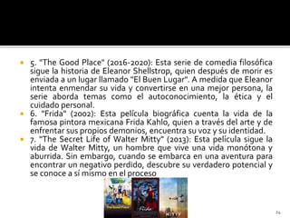  5. "The Good Place" (2016-2020): Esta serie de comedia filosófica
sigue la historia de Eleanor Shellstrop, quien después de morir es
enviada a un lugar llamado "El Buen Lugar". A medida que Eleanor
intenta enmendar su vida y convertirse en una mejor persona, la
serie aborda temas como el autoconocimiento, la ética y el
cuidado personal.
 6. "Frida" (2002): Esta película biográfica cuenta la vida de la
famosa pintora mexicana Frida Kahlo, quien a través del arte y de
enfrentar sus propios demonios, encuentra su voz y su identidad.
 7. "The Secret Life of Walter Mitty" (2013): Esta película sigue la
vida de Walter Mitty, un hombre que vive una vida monótona y
aburrida. Sin embargo, cuando se embarca en una aventura para
encontrar un negativo perdido, descubre su verdadero potencial y
se conoce a sí mismo en el proceso
24
 