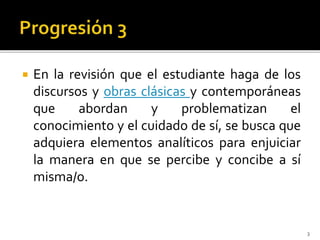  En la revisión que el estudiante haga de los
discursos y obras clásicas y contemporáneas
que abordan y problematizan el
conocimiento y el cuidado de sí, se busca que
adquiera elementos analíticos para enjuiciar
la manera en que se percibe y concibe a sí
misma/o.
3
 