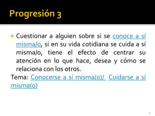  Cuestionar a alguien sobre si se conoce a sí
misma/o, si en su vida cotidiana se cuida a sí
misma/o, tiene el efecto de centrar su
atención en lo que hace, desea y cómo se
relaciona con los otros.
Tema: Conocerse a sí misma(o)/ Cuidarse a sí
misma(o)
4
 