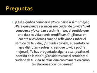  ¿Qué significa conocerse y/o cuidarse a sí misma/o?;
¿Para qué puede ser necesario cuidar de tu vida?; ¿Al
conocerse y/o cuidarse a sí misma/o, el sentido que
uno da a su vida puede modificarse?; ¿Tomas en
cuenta a los demás cuando reflexionas sobre el
sentido de tu vida?; ¿Si cuidas tu vida, su sentido, lo
que disfrutas y sufres, crees que tu vida podría
mejorar?;Te has preguntado alguna vez, ¿cuál es el
sentido de la vida?; ¿Consideras que el sentido y el
cuidado de tu vida se relaciona con manera en cómo
te relacionas con los demás?
5
 