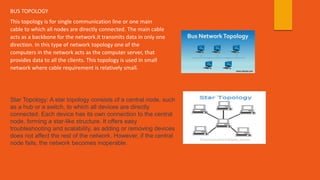 BUS TOPOLOGY
This topology is for single communication line or one main
cable to which all nodes are directly connected. The main cable
acts as a backbone for the network.it transmits data in only one
direction. In this type of network topology one of the
computers in the network acts as the computer server, that
provides data to all the clients. This topology is used in small
network where cable requirement is relatively small.
Star Topology: A star topology consists of a central node, such
as a hub or a switch, to which all devices are directly
connected. Each device has its own connection to the central
node, forming a star-like structure. It offers easy
troubleshooting and scalability, as adding or removing devices
does not affect the rest of the network. However, if the central
node fails, the network becomes inoperable.
 
