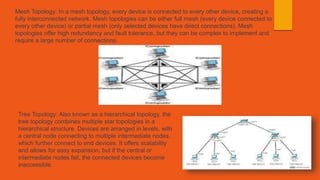 Mesh Topology: In a mesh topology, every device is connected to every other device, creating a
fully interconnected network. Mesh topologies can be either full mesh (every device connected to
every other device) or partial mesh (only selected devices have direct connections). Mesh
topologies offer high redundancy and fault tolerance, but they can be complex to implement and
require a large number of connections.
Tree Topology: Also known as a hierarchical topology, the
tree topology combines multiple star topologies in a
hierarchical structure. Devices are arranged in levels, with
a central node connecting to multiple intermediate nodes,
which further connect to end devices. It offers scalability
and allows for easy expansion, but if the central or
intermediate nodes fail, the connected devices become
inaccessible.
 