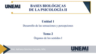 Unidad 1
Desarrollo de las sensaciones y percepciones
Tema 2
Órganos de los sentidos I
BASES BIOLÓGICAS
DE LA PSICOLOGÍA II
Psic. Adriana Sánchez Caicedo, MSc.
 