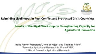 Rebuilding Livelihoods in Post-Conflict and Protracted Crisis Countries:

          Results of the Kigali Workshop on Strengthening Capacity for
                                                Agricultural Innovation



           Irene Annor-Frempong1, Nelson Ojijo1 and Thomas Price2
                 1Forum for Agricultural Research in Africa (FARA)
                     2 Global Forum for Agricultural Research
 