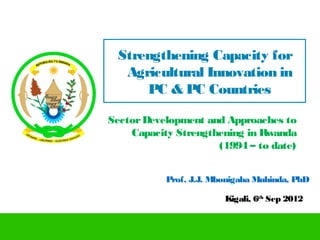 Strengthening Capacity for
  Agricultural Innovation in
     PC & PC Countries

Sector Development and Approaches to
    Capacity Strengthening in Rwanda
                     (1994 – to date)


           Prof. J.J. Mbonigaba Muhinda, PhD

                        Kigali, 6th Sep 2012
 