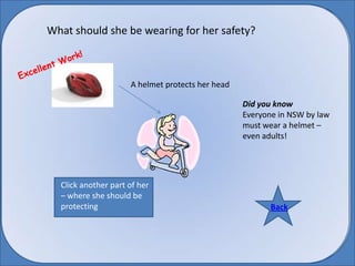 What should she be wearing for her safety? Excellent Work! A helmet protects her head Did you know  Everyone in NSW by law must wear a helmet – even adults! Click another part of her – where she should be protecting Back Back 