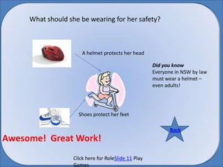 What should she be wearing for her safety? A helmet protects her head Did you know  Everyone in NSW by law must wear a helmet – even adults! Shoes protect her feet Back Back Awesome!  Great Work! Click here for RoleSlide 11 Play Games 