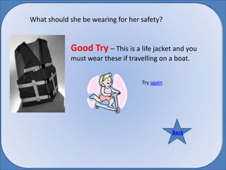 What should she be wearing for her safety? Good Try – This is a life jacket and you must wear these if travelling on a boat. Try again Back Back 