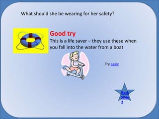 What should she be wearing for her safety? Good try  This is a life saver – they use these when you fall into the water from a boat Try again Back BackSlide 2 