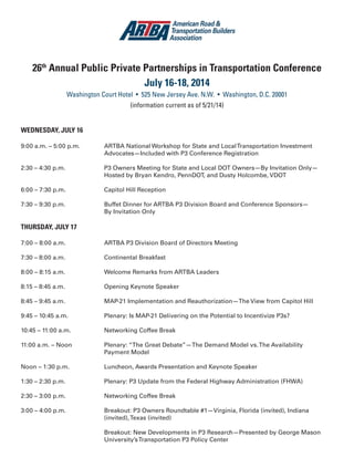 26th
Annual Public Private Partnerships in Transportation Conference
July 16-18, 2014
Washington Court Hotel • 525 New Jersey Ave. N.W. • Washington, D.C. 20001
(information current as of 5/21/14)
WEDNESDAY, JULY 16
9:00 a.m. – 5:00 p.m.		 ARTBA National Workshop for State and LocalTransportation Investment
				 Advocates—Included with P3 Conference Registration
2:30 – 4:30 p.m.		 P3 Owners Meeting for State and Local DOT Owners—By Invitation Only—
				 Hosted by Bryan Kendro, PennDOT, and Dusty Holcombe, VDOT
6:00 – 7:30 p.m.		 Capitol Hill Reception
7:30 – 9:30 p.m.		 Buffet Dinner for ARTBA P3 Division Board and Conference Sponsors—
				By Invitation Only
THURSDAY, JULY 17
7:00 – 8:00 a.m.		 ARTBA P3 Division Board of Directors Meeting
7:30 – 8:00 a.m.		 Continental Breakfast
8:00 – 8:15 a.m.		 Welcome Remarks from ARTBA Leaders
8:15 – 8:45 a.m.		 Opening Keynote Speaker
8:45 – 9:45 a.m.		 MAP-21 Implementation and Reauthorization—The View from Capitol Hill
9:45 – 10:45 a.m. 		 Plenary: Is MAP-21 Delivering on the Potential to Incentivize P3s?
10:45 – 11:00 a.m.		 Networking Coffee Break
11:00 a.m. – Noon		 Plenary: “The Great Debate”—The Demand Model vs.The Availability
				Payment Model
Noon – 1:30 p.m.		 Luncheon, Awards Presentation and Keynote Speaker
1:30 – 2:30 p.m.		 Plenary: P3 Update from the Federal Highway Administration (FHWA)
2:30 – 3:00 p.m.		 Networking Coffee Break
3:00 – 4:00 p.m.		 Breakout: P3 Owners Roundtable #1—Virginia, Florida (invited), Indiana
				(invited),Texas (invited)
				 Breakout: New Developments in P3 Research—Presented by George Mason 		
				University’sTransportation P3 Policy Center
 