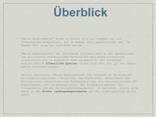 Überblick
•   "Meine Abgeordneten" wurde im Herbst 2010 auf Respekt.net zur
    Finanzierung eingereicht, die im Sommer 2011 abgeschlossen war. Im
    Herbst 2011 ging die Plattform online.

•   "Meine Abgeordneten" hat umfassende Informationen zu den persönlichen
    und politischen Hintergründen Österreichs SpitzenpolitikerInnen
    recherchiert und in kompakter Form dargestellt. Wir verwenden
    ausschließlich öffentliche Quellen. Diese sind über ein „q“ für jede/n
    UserIn nachzuvollziehen.

•   Derzeit beinhaltet "Meine Abgeordneten" 296 Dossiers zu Österreichs
    SpitzenpolitikerInnen - Mitglieder des Bundesrats, Abgeordnete des
    Nationalrats, österreichische Bundesregierung, die österreichischen EU-
    Abgeordneten, die Landeshauptleute, den Bundespräsidenten, die
    Volksanwälte und den Rechnungshofpräsidenten. Im September werden alle
    Daten zu den Wiener Landtagsabgeordneten und der Stadtregierung online
    gehen.
 