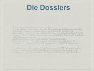 Die Dossiers

•   Ein PolitikerInnen Dossier setzt sich aus:
    Art des Mandats, Basisdaten des/der Abgeordneten, Arbeitsschwerpunkte,
    Kontaktadresse(n), Politische Mandate, Politische Funktionen,
    Ausbildung, Interessenvertretungen, Diverses und Webseiten/Social Media
    zusammen. Diese Informationen werden ausschließlich "händisch" gepflegt.
    Halbautomatisiert werden:
    Berufliche Tätigkeiten (Firmenbuch), Vereinstätigkeiten
    (Vereinsregister), Ausschussmandate (Parlamentsseite), Reden im
    Parlament (Parlamentsseite), OTS-Aussendungen (APA-OTS) übernommen.

•   Die Dossiers werden vom Redaktionsteam gewartet: OTS Meldungen werden
    aktuell, Daten aus dem Firmenbuch und Vereinsregister 1x pro Monat
    eingespielt - Ausschussmandate und Reden im Parlament nach Bedarf.
 